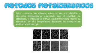 Estos consisten en calentar muestras de una aleación a
diferentes temperaturas, esperando que el equilibrio se
establezca, y entonces se enfrían rápidamente para retener su
estructura de alta temperatura. Entonces las muestras se
analizan al microscopio.
 