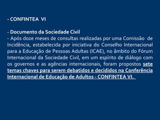 - CONFINTEA  VI     - Documento da Sociedade Civil - Após doze meses de consultas realizadas por uma Comissão  de Incidência, estabelecida por iniciativa do Conselho Internacional para a Educação de Pessoas Adultas (ICAE), no âmbito do Fórum Internacional da Sociedade Civil, em um espírito de diálogo com os governos e as agências internacionais, foram propostos  sete temas chaves para serem debatidos e decididos na Conferência   Internacional de Educação de Adultos - CONFINTEA VI .       