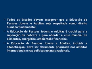 Todos os Estados devem assegurar que a Educação de Pessoas Jovens e Adultas seja respeitada como direito humano fundamental.   A Educação de Pessoas Jovens e Adultas é crucial para a superação da pobreza e para abordar a crise mundial de alimentos, energética, ambiental e financeira. A Educação de Pessoas Jovens e Adultas, incluída a alfabetização, deve ser claramente priorizada nos âmbitos internacionais e nas políticas estatais nacionais.  