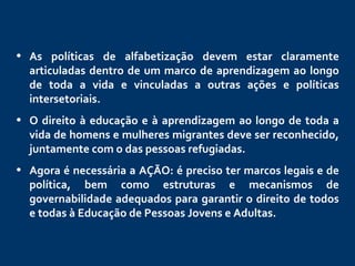 As políticas de alfabetização devem estar claramente articuladas dentro de um marco de aprendizagem ao longo de toda a vida e vinculadas a outras ações e políticas intersetoriais.     O direito à educação e à aprendizagem ao longo de toda a vida de homens e mulheres migrantes deve ser reconhecido, juntamente com o das pessoas refugiadas.  Agora é necessária a AÇÃO: é preciso ter marcos legais e de política, bem como estruturas e mecanismos de governabilidade adequados para garantir o direito de todos e todas à Educação de Pessoas Jovens e Adultas.    