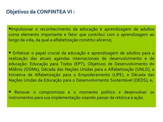 Objetivos da CONFINTEA VI  : Impulsionar o reconhecimento da educação e aprendizagem de adultos como elemento importante e fator que contribui com a aprendizagem ao longo da vida, da qual a alfabetização constitui alicerce ; Enfatizar o papel crucial da educação e aprendizagem de adultos para a realização das atuais agendas internacionais de desenvolvimento e de educação: Educação para Todos (EPT), Objetivos de Desenvolvimento do Milênio (ODMs), Década das Nações Unidas para a Alfabetização (UNLD), a Iniciativa de Alfabetização para o Empoderamento (LIFE), e Década das Nações Unidas da Educação para o Desenvolvimento Sustentável (DEDS); e ;  Renovar o compromisso e o momento político e desenvolver os instrumentos para sua implementação visando passar da retórica à  ação. 