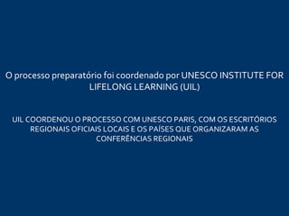 O processo preparatório  foi coordenado  por UNESCO INSTITUTE FOR LIFELONG LEARNING (UIL) UIL COORDENOU O PROCESSO COM UNESCO PARIS, COM OS ESCRITÓRIOS REGIONAIS OFICIAIS LOCAIS E OS PAÍSES QUE ORGANIZARAM AS CONFERÊNCIAS REGIONAIS 