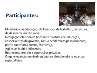 Participantes:   Ministérios de Educação, de Finanças, de trabalho , de cultura , de desenvolvimento social. DelegaçõesNacionales (incluindo diretores de educação, eespecialistas do governo, ONGs acadêmicos pesquisadores,  participantes nos cursos, ativistas ,),  Agências Multi e  bilaterais Representantes das corporações privadas, Ongs relevantes no nível regional e subregional e relevantes especialistas 