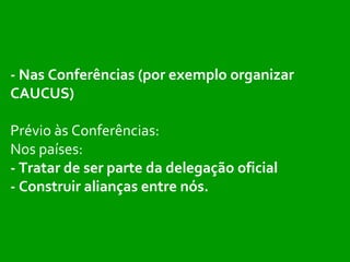 - Nas Conferências (por exemplo organizar CAUCUS) Prévio às Conferências: Nos países:  - Tratar de ser parte da delegação oficial - Construir alianças entre nós. 