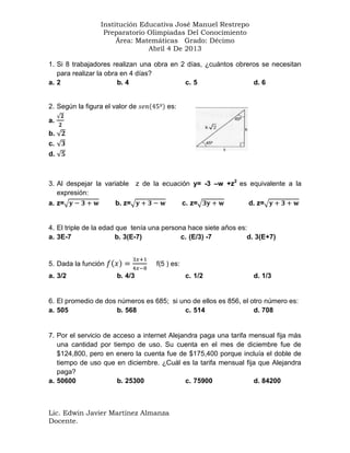 Institución Educativa José Manuel Restrepo
Preparatorio Olimpiadas Del Conocimiento
Área: Matemáticas Grado: Décimo
Abril 4 De 2013
1. Si 8 trabajadores realizan una obra en 2 días, ¿cuántos obreros se necesitan
para realizar la obra en 4 días?
a. 2
b. 4
c. 5
d. 6

2. Según la figura el valor de

es:

a.
b.
c.
d.

3. Al despejar la variable z de la ecuación y= -3 –w +z2 es equivalente a la
expresión:
a. z=
b. z=
c. z=
d. z=

4. El triple de la edad que tenía una persona hace siete años es:
a. 3E-7
b. 3(E-7)
c. (E/3) -7
d. 3(E+7)

5. Dada la función
a. 3/2

f(5 ) es:
b. 4/3

c. 1/2

d. 1/3

6. El promedio de dos números es 685; si uno de ellos es 856, el otro número es:
a. 505
b. 568
c. 514
d. 708

7. Por el servicio de acceso a internet Alejandra paga una tarifa mensual fija más
una cantidad por tiempo de uso. Su cuenta en el mes de diciembre fue de
$124,800, pero en enero la cuenta fue de $175,400 porque incluía el doble de
tiempo de uso que en diciembre. ¿Cuál es la tarifa mensual fija que Alejandra
paga?
a. 50600
b. 25300
c. 75900
d. 84200

Lic. Edwin Javier Martínez Almanza
Docente.

 
