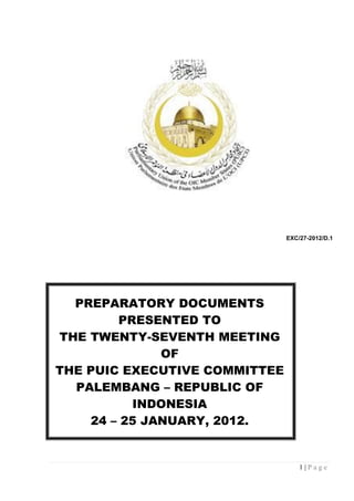 EXC/27-2012/D.1




  PREPARATORY DOCUMENTS
        PRESENTED TO
THE TWENTY-SEVENTH MEETING
              OF
THE PUIC EXECUTIVE COMMITTEE
  PALEMBANG – REPUBLIC OF
          INDONESIA
    24 – 25 JANUARY, 2012.


                                   1|Page
 