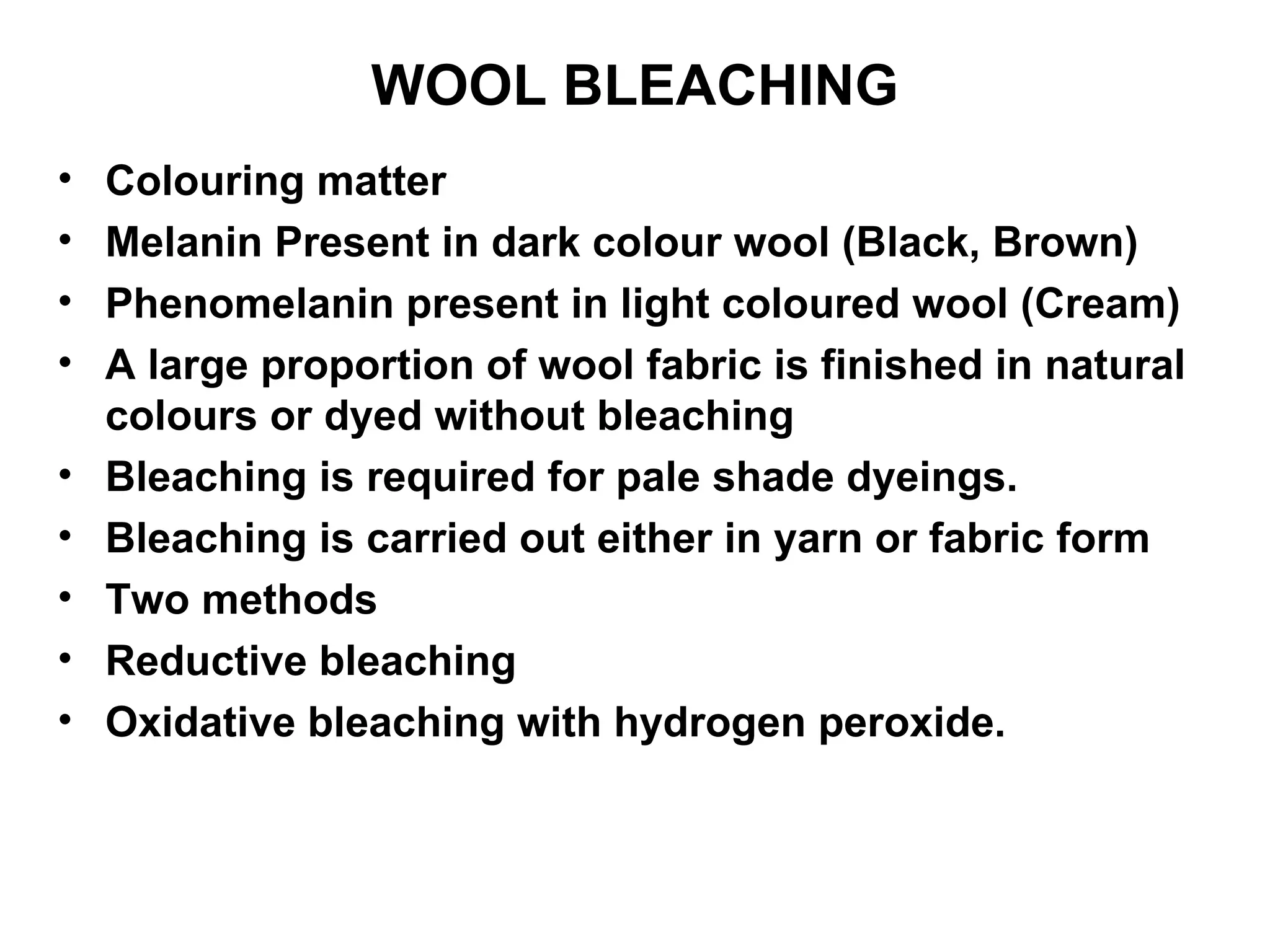 WOOL BLEACHING Colouring matter Melanin Present in dark colour wool (Black, Brown) Phenomelanin present in light coloured wool (Cream) A large proportion of wool fabric is finished in natural colours or dyed without bleaching Bleaching is required for pale shade dyeings. Bleaching is carried out either in yarn or fabric form Two methods Reductive bleaching Oxidative bleaching with hydrogen peroxide.  