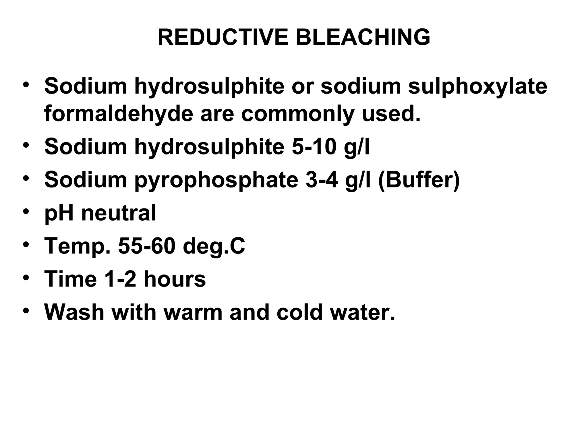 REDUCTIVE BLEACHING Sodium hydrosulphite or sodium sulphoxylate formaldehyde are commonly used. Sodium hydrosulphite 5-10 g/l Sodium pyrophosphate 3-4 g/l (Buffer) pH neutral Temp. 55-60 deg.C Time 1-2 hours Wash with warm and cold water. 