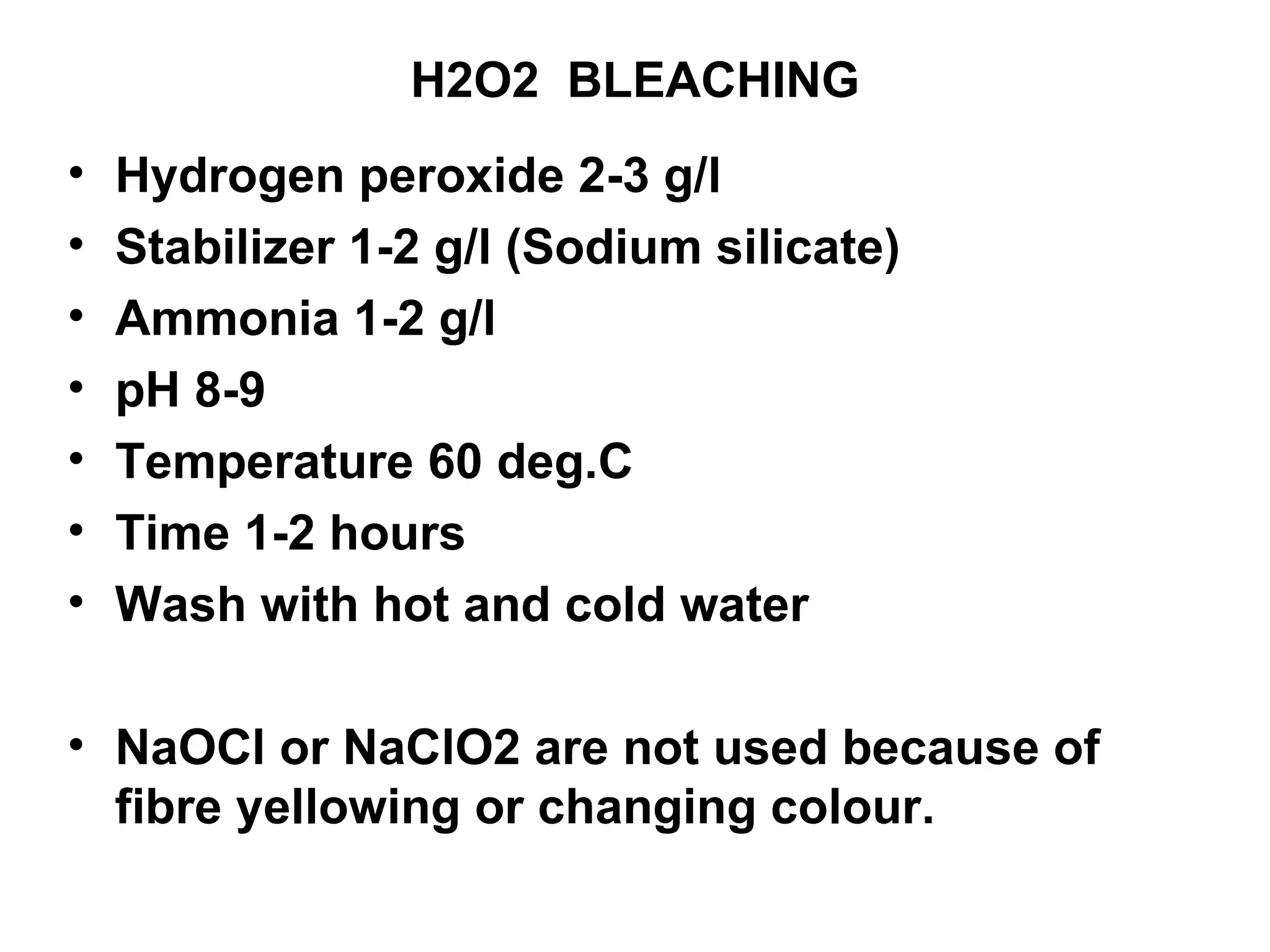 H2O2  BLEACHING Hydrogen peroxide 2-3 g/l Stabilizer 1-2 g/l (Sodium silicate) Ammonia 1-2 g/l pH 8-9 Temperature 60 deg.C Time 1-2 hours Wash with hot and cold water NaOCl or NaClO2 are not used because of fibre yellowing or changing colour.  
