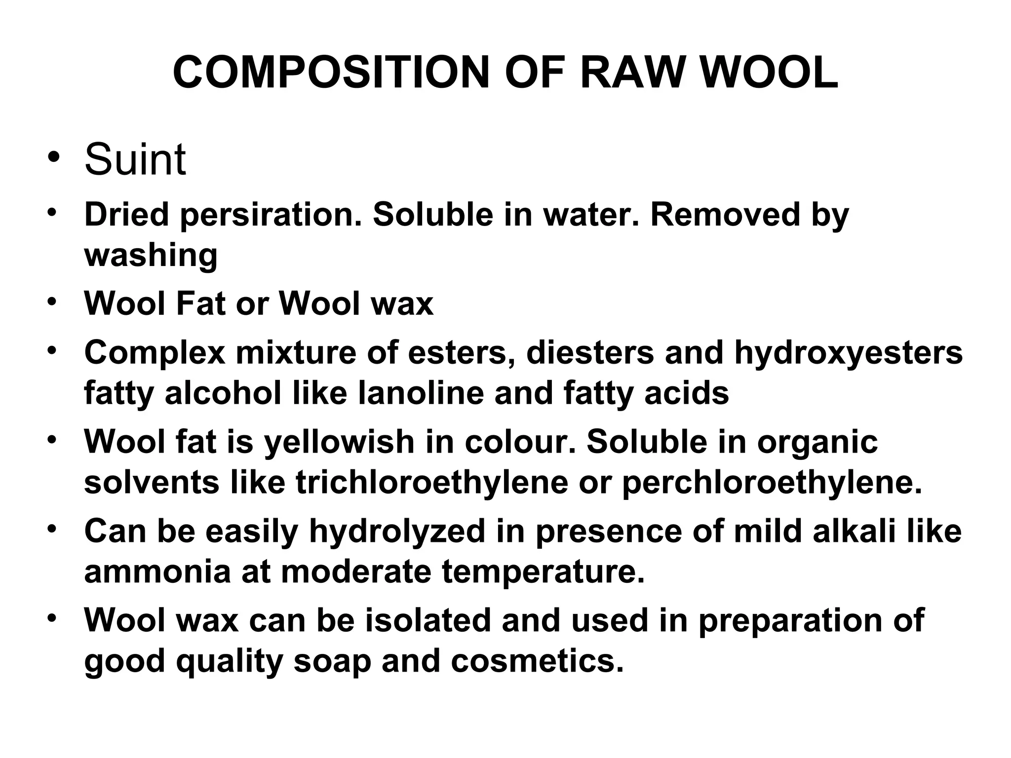 COMPOSITION OF RAW WOOL Suint Dried persiration. Soluble in water. Removed by washing Wool Fat or Wool wax Complex mixture of esters, diesters and hydroxyesters fatty alcohol like lanoline and fatty acids Wool fat is yellowish in colour. Soluble in organic solvents like trichloroethylene or perchloroethylene. Can be easily hydrolyzed in presence of mild alkali like ammonia at moderate temperature. Wool wax can be isolated and used in preparation of good quality soap and cosmetics.  