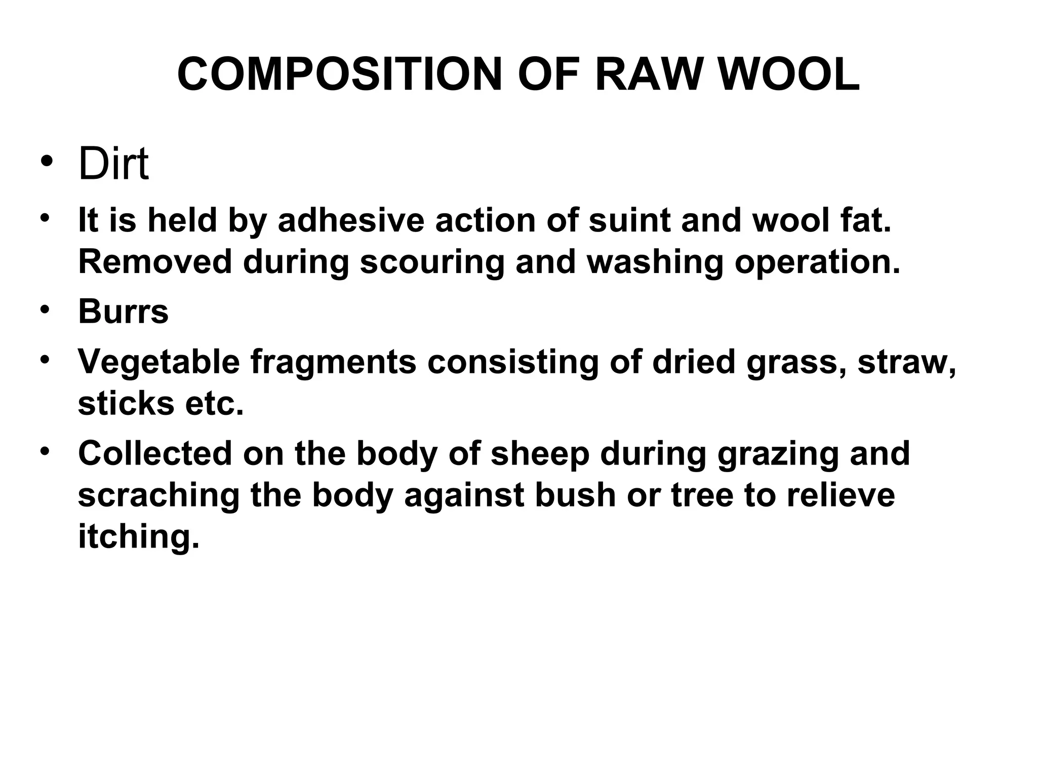 COMPOSITION OF RAW WOOL Dirt It is held by adhesive action of suint and wool fat. Removed during scouring and washing operation. Burrs Vegetable fragments consisting of dried grass, straw, sticks etc.  Collected on the body of sheep during grazing and scraching the body against bush or tree to relieve itching. 
