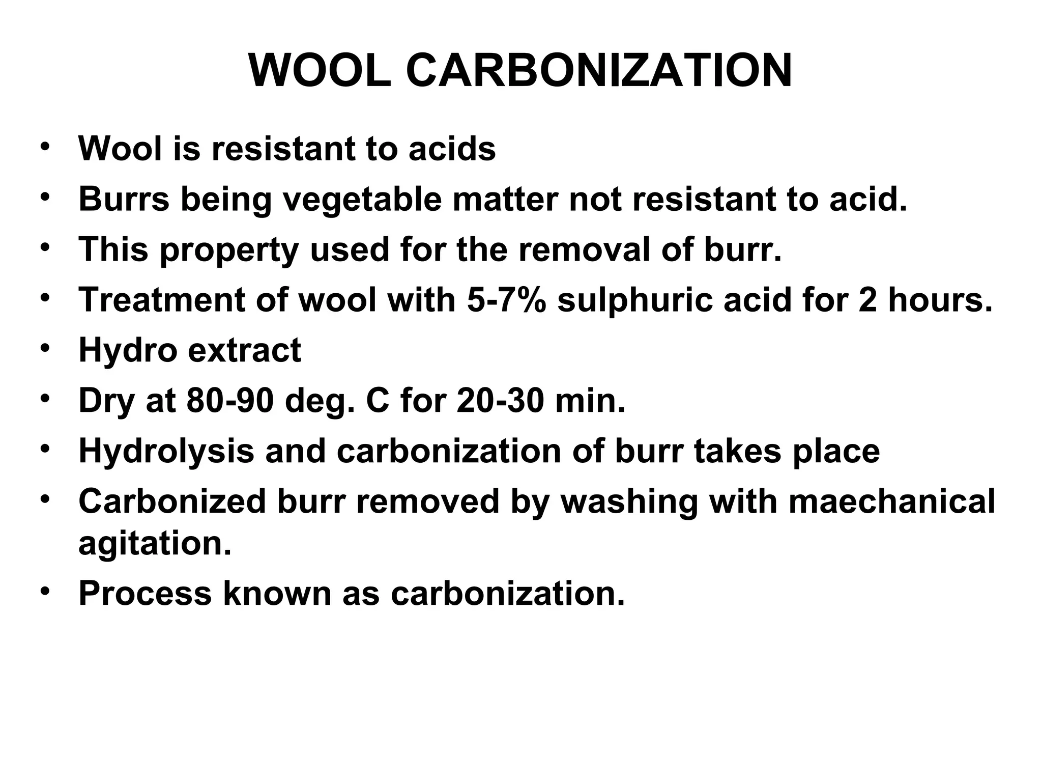 WOOL CARBONIZATION Wool is resistant to acids Burrs being vegetable matter not resistant to acid. This property used for the removal of burr. Treatment of wool with 5-7% sulphuric acid for 2 hours. Hydro extract Dry at 80-90 deg. C for 20-30 min. Hydrolysis and carbonization of burr takes place Carbonized burr removed by washing with maechanical agitation. Process known as carbonization.  