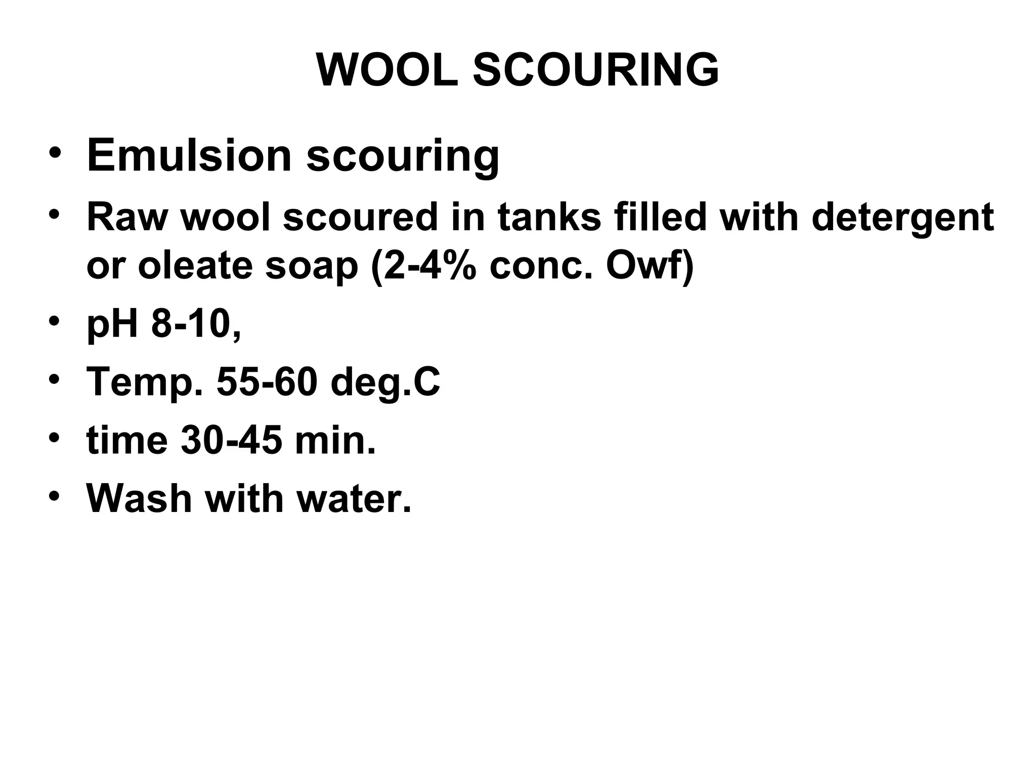 WOOL SCOURING Emulsion scouring Raw wool scoured in tanks filled with detergent or oleate soap (2-4% conc. Owf)  pH 8-10,  Temp. 55-60 deg.C  time 30-45 min.  Wash with water.  