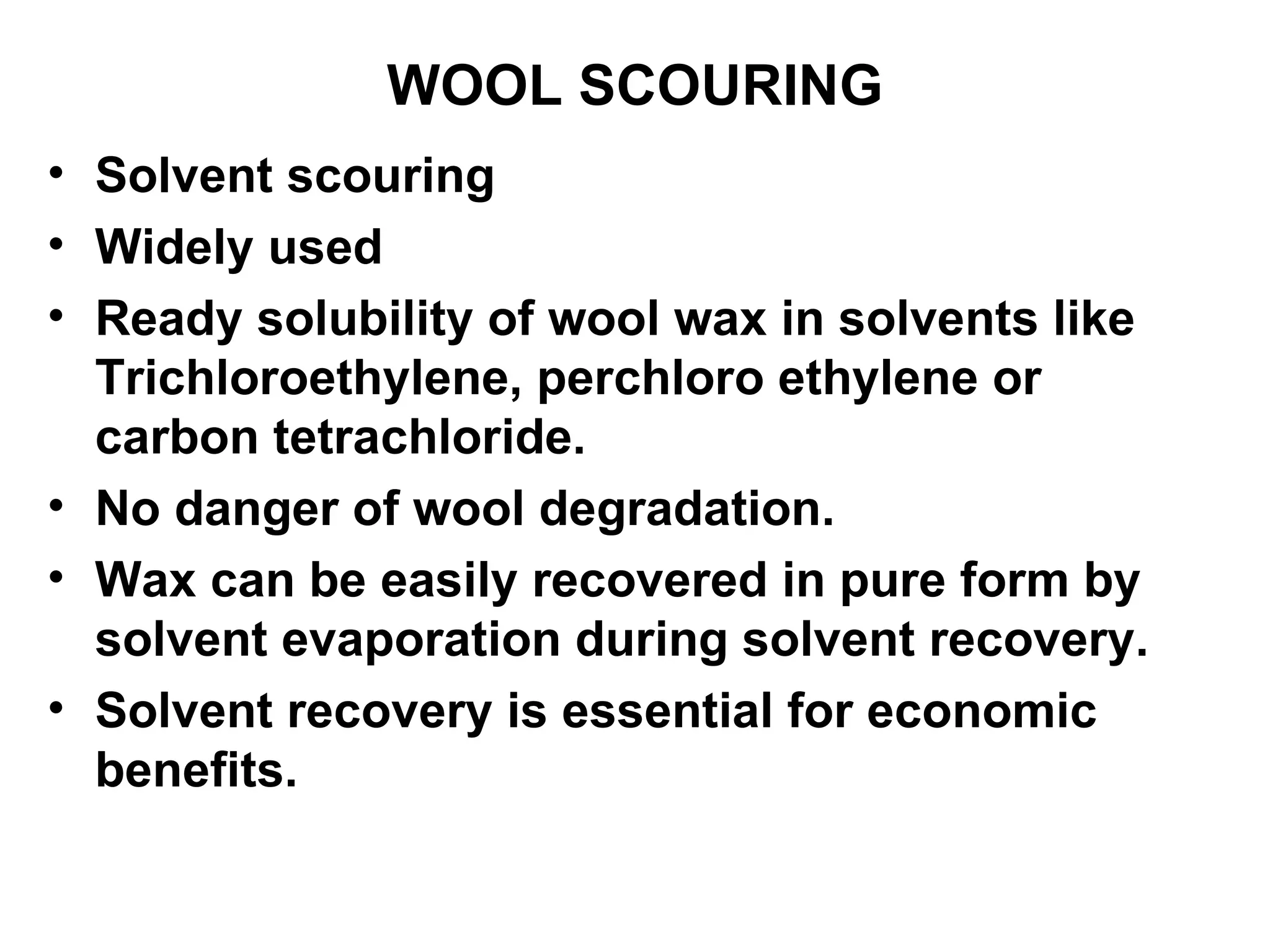 WOOL SCOURING Solvent scouring Widely used Ready solubility of wool wax in solvents like Trichloroethylene, perchloro ethylene or carbon tetrachloride. No danger of wool degradation.  Wax can be easily recovered in pure form by solvent evaporation during solvent recovery. Solvent recovery is essential for economic benefits. 