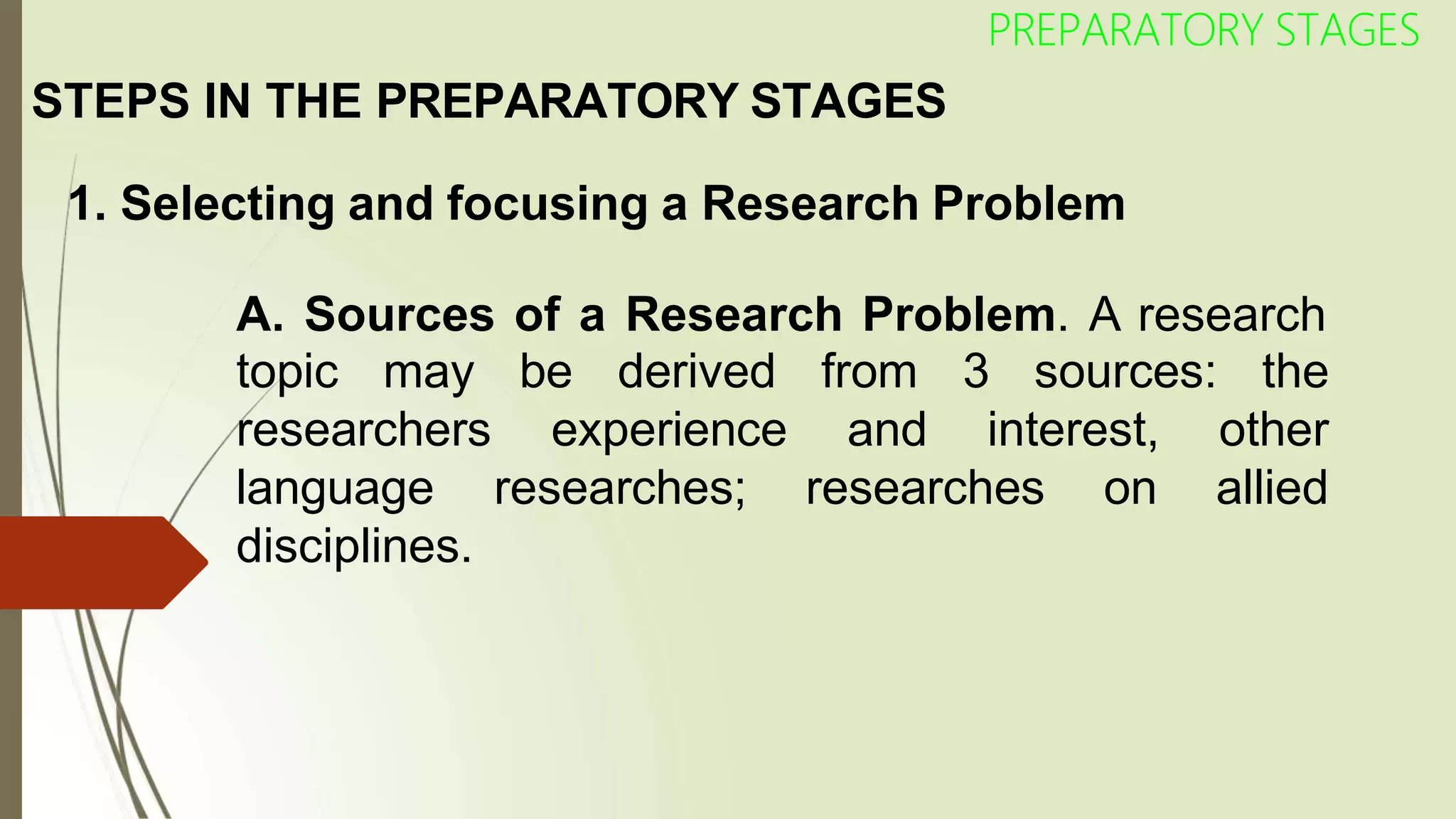 STEPS IN THE PREPARATORY STAGES
1. Selecting and focusing a Research Problem
A. Sources of a Research Problem. A research
topic may be derived from 3 sources: the
and interest,
experience
researches;
other
researches on allied
researchers
language
disciplines.
PREPARATORY STAGES
 