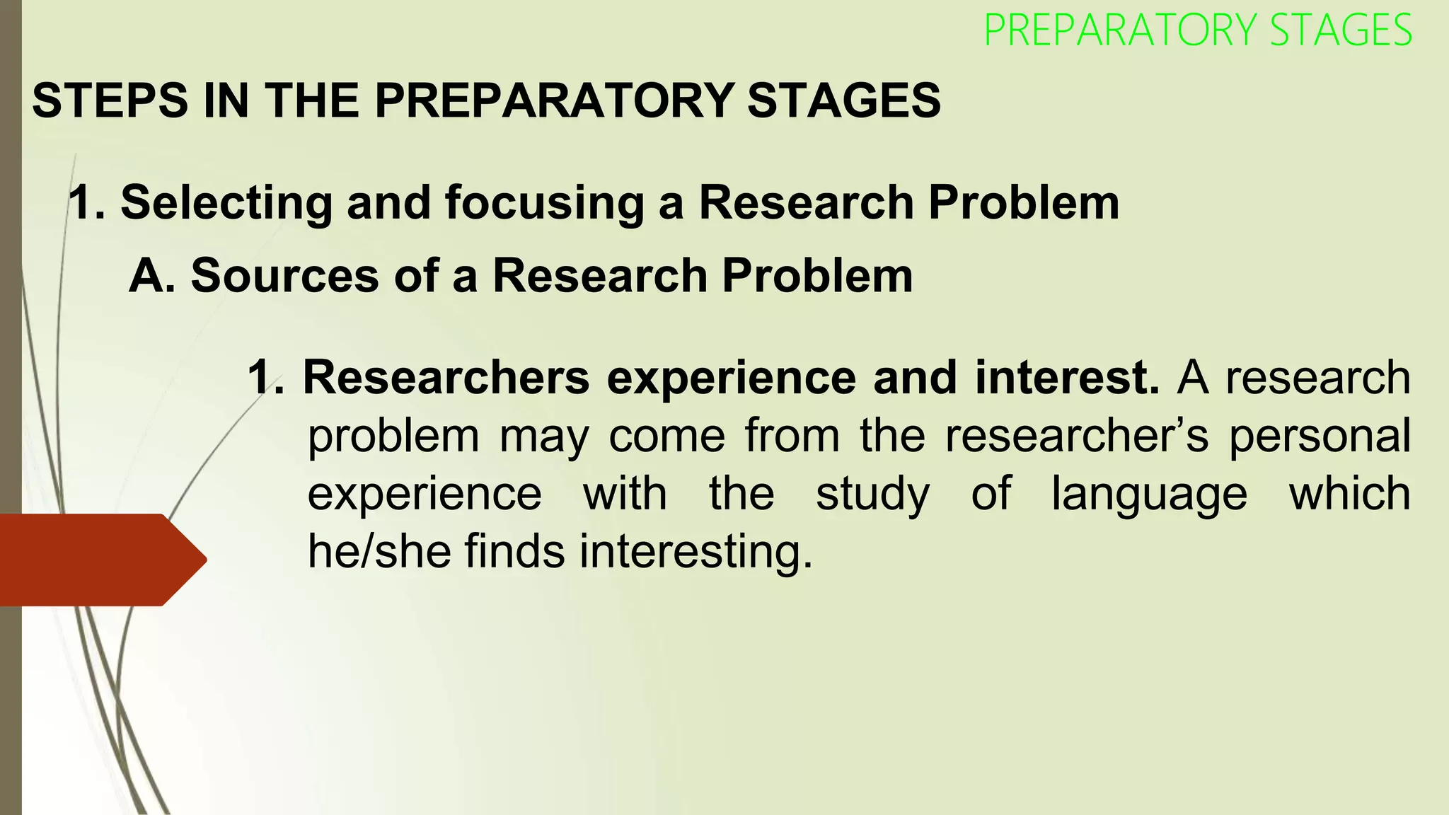 STEPS IN THE PREPARATORY STAGES
PREPARATORY STAGES
1. Selecting and focusing a Research Problem
A. Sources of a Research Problem
1. Researchers experience and interest. A research
problem may come from the researcher’s personal
experience with the study of language which
he/she finds interesting.
 