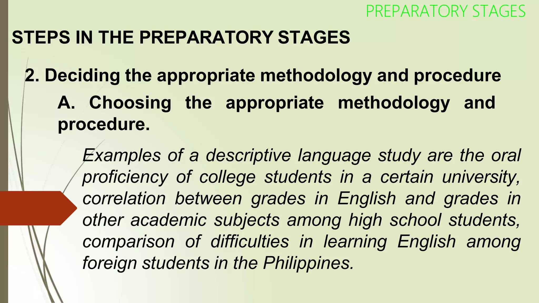 STEPS IN THE PREPARATORY STAGES
2. Deciding the appropriate methodology and procedure
A. Choosing the appropriate methodology and
PREPARATORY STAGES
procedure.
Examples of a descriptive language study are the oral
proficiency of college students in a certain university,
correlation between grades in English and grades in
other academic subjects among high school students,
comparison of difficulties in learning English among
foreign students in the Philippines.
 