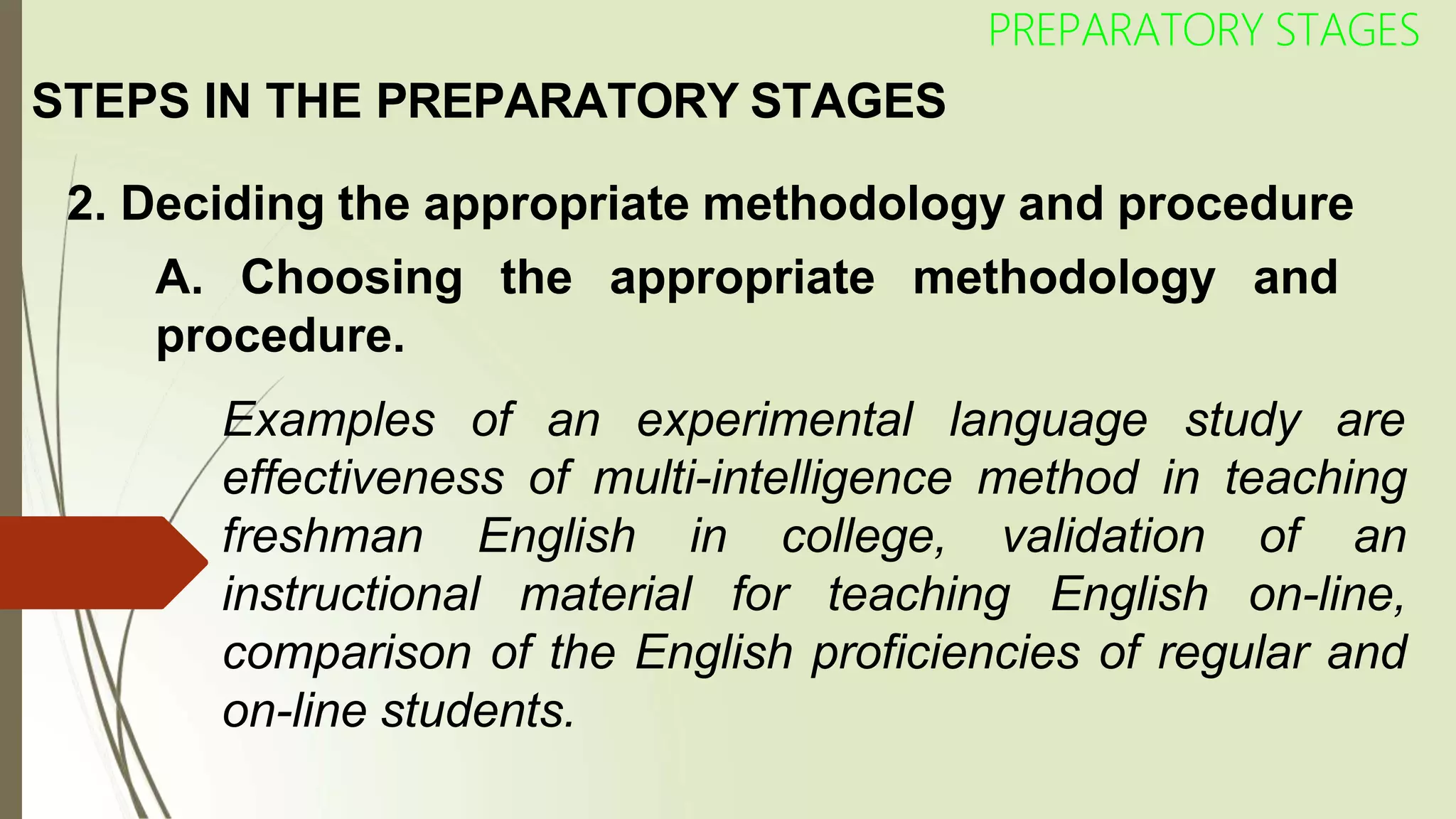 STEPS IN THE PREPARATORY STAGES
2. Deciding the appropriate methodology and procedure
A. Choosing the appropriate methodology and
PREPARATORY STAGES
procedure.
Examples of an experimental language study are
effectiveness of multi-intelligence method in teaching
freshman English in college, validation of an
instructional material for teaching English on-line,
comparison of the English proficiencies of regular and
on-line students.
 