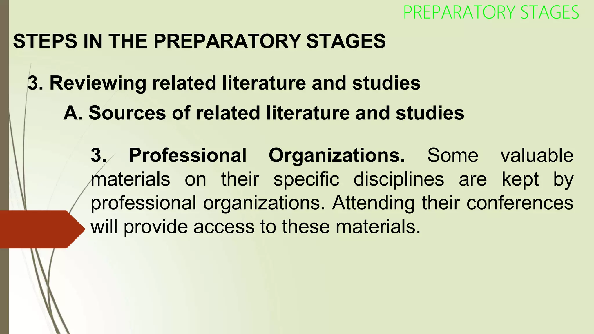 STEPS IN THE PREPARATORY STAGES
PREPARATORY STAGES
3. Reviewing related literature and studies
A. Sources of related literature and studies
3. Professional Organizations. Some valuable
materials on their specific disciplines are kept by
professional organizations. Attending their conferences
will provide access to these materials.
 