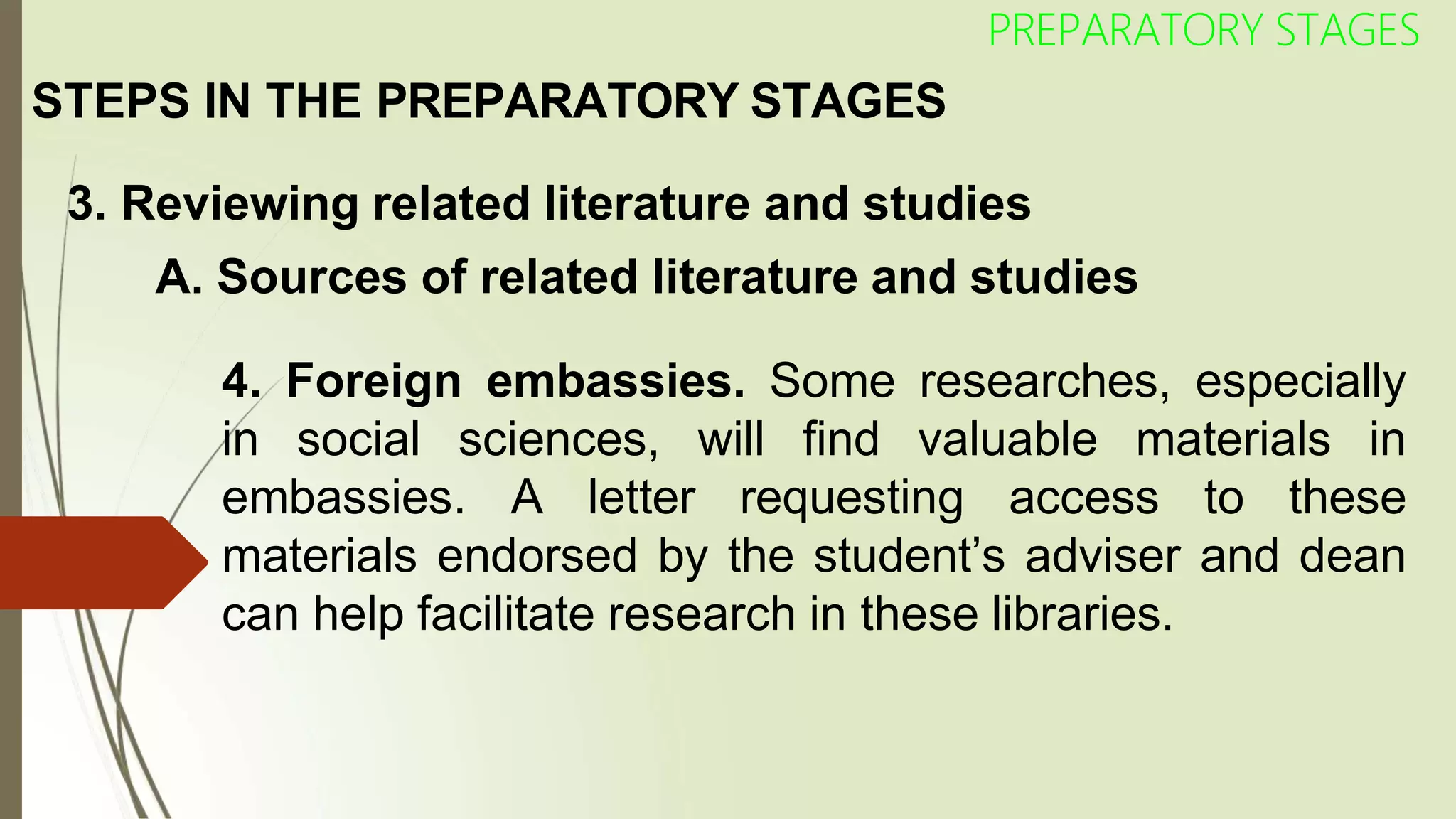 STEPS IN THE PREPARATORY STAGES
PREPARATORY STAGES
3. Reviewing related literature and studies
A. Sources of related literature and studies
4. Foreign embassies. Some researches, especially
in social sciences, will find valuable materials in
embassies. A letter requesting access to these
materials endorsed by the student’s adviser and dean
can help facilitate research in these libraries.
 