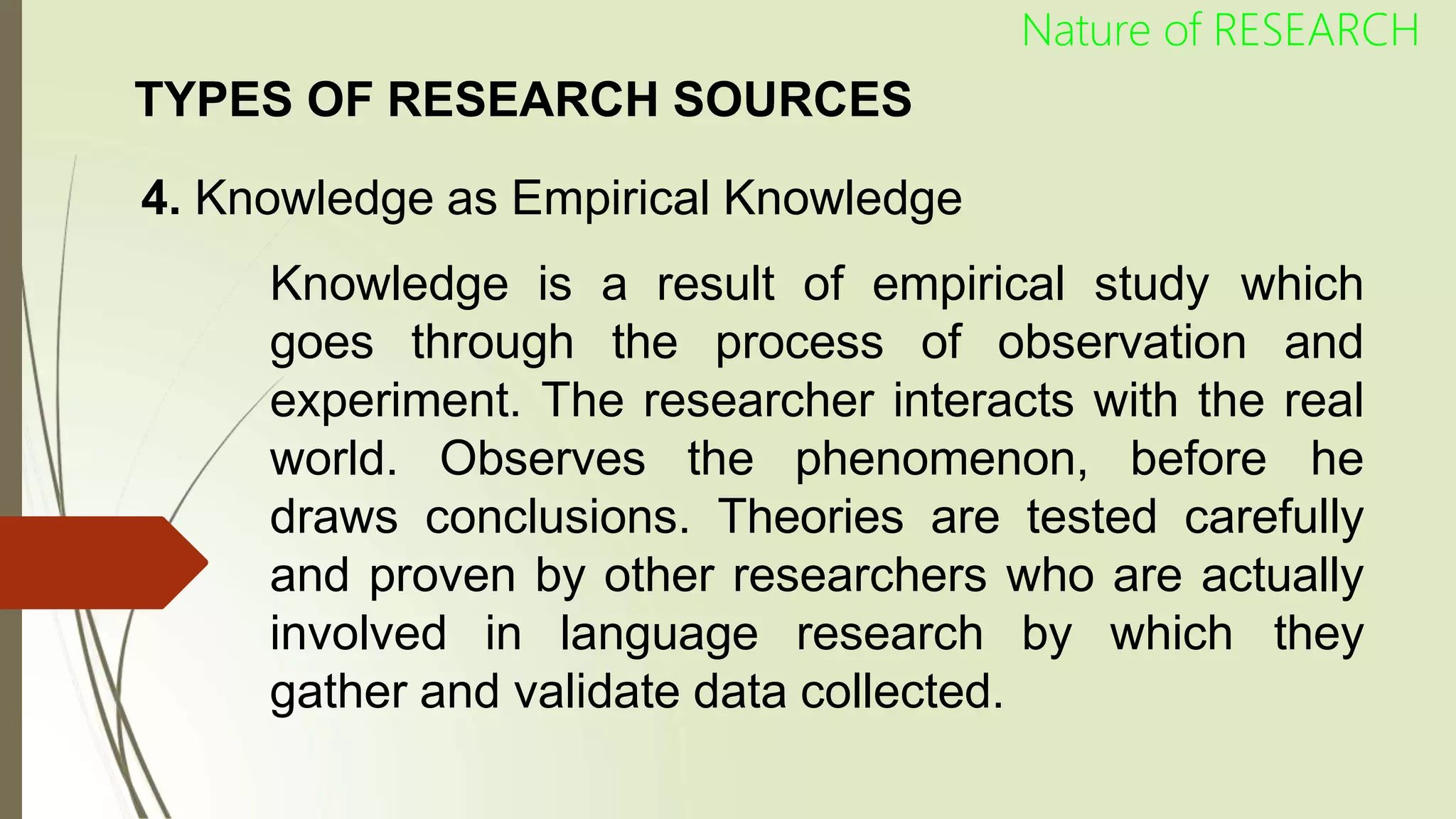 TYPES OF RESEARCH SOURCES
4. Knowledge as Empirical Knowledge
Knowledge is a result of empirical study which
goes through the process of observation and
experiment. The researcher interacts with the real
world. Observes the phenomenon, before he
draws conclusions. Theories are tested carefully
and proven by other researchers who are actually
involved in language research by which they
gather and validate data collected.
Nature of RESEARCH
 