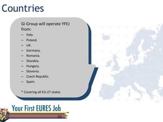 Countries
10	
  
Gi	
  Group	
  will	
  operate	
  YFEJ	
  
from:	
  
–  Italy.	
  
–  Poland.	
  
–  UK.	
  
–  Germany.	
  
–  Romania.	
  
–  Slovakia.	
  
–  Hungary.	
  
–  Slovenia. 	
  	
  
–  Czech	
  Republic.	
  
–  Spain.	
  
	
  
*	
  Covering	
  all	
  EU-­‐27	
  states	
  
 