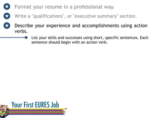 Format your resume in a professional way.
Write a "qualifications", or "executive summary" section.
Describe your experience and accomplishments using action
verbs.
List your skills and successes using short, specific sentences. Each
sentence should begin with an action verb.
 