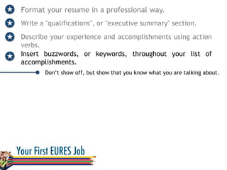 Format your resume in a professional way.
Write a "qualifications", or "executive summary" section.
Describe your experience and accomplishments using action
verbs.
Don’t show off, but show that you know what you are talking about.
Insert buzzwords, or keywords, throughout your list of
accomplishments.
 