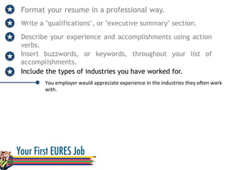 Format your resume in a professional way.
Write a "qualifications", or "executive summary" section.
Describe your experience and accomplishments using action
verbs.
You	
  employer	
  would	
  appreciate	
  experience	
  in	
  the	
  industries	
  they	
  oVen	
  work	
  
with.	
  
Insert buzzwords, or keywords, throughout your list of
accomplishments.
Include the types of industries you have worked for.
 