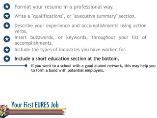 Format your resume in a professional way.
Write a "qualifications", or "executive summary" section.
Describe your experience and accomplishments using action
verbs.
If you went to a school with a good alumni network, this may help you
to form a bond with potential employers.
Insert buzzwords, or keywords, throughout your list of
accomplishments.
Include the types of industries you have worked for.
Include a short education section at the bottom.
 