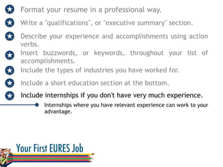 Format your resume in a professional way.
Write a "qualifications", or "executive summary" section.
Describe your experience and accomplishments using action
verbs.
Internships where you have relevant experience can work to your
advantage.
Insert buzzwords, or keywords, throughout your list of
accomplishments.
Include the types of industries you have worked for.
Include a short education section at the bottom.
Include internships if you don't have very much experience.
 