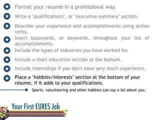 Format your resume in a professional way.
Write a "qualifications", or "executive summary" section.
Describe your experience and accomplishments using action
verbs.
Sports, volunteering and other hobbies can say a lot about you.
Insert buzzwords, or keywords, throughout your list of
accomplishments.
Include the types of industries you have worked for.
Include a short education section at the bottom.
Include internships if you don't have very much experience.
Place a "hobbies/interests" section at the bottom of your
resume, if it adds to your qualifications.
 