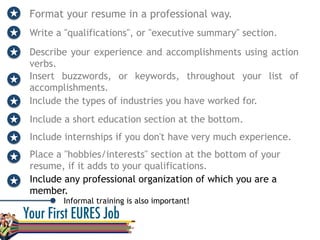 Format your resume in a professional way.
Write a "qualifications", or "executive summary" section.
Describe your experience and accomplishments using action
verbs.
Informal training is also important!	
  
Insert buzzwords, or keywords, throughout your list of
accomplishments.
Include the types of industries you have worked for.
Include a short education section at the bottom.
Include internships if you don't have very much experience.
Place a "hobbies/interests" section at the bottom of your
resume, if it adds to your qualifications.
Include any professional organization of which you are a
member.
 