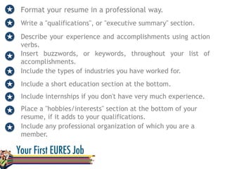 Format your resume in a professional way.
Write a "qualifications", or "executive summary" section.
Describe your experience and accomplishments using action
verbs.
Insert buzzwords, or keywords, throughout your list of
accomplishments.
Include the types of industries you have worked for.
Include a short education section at the bottom.
Include internships if you don't have very much experience.
Place a "hobbies/interests" section at the bottom of your
resume, if it adds to your qualifications.
Include any professional organization of which you are a
member.
 