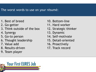 1. Best of breed
2. Go-getter
3. Think outside of the box
4. Synergy
5. Go-to person
6. Thought leadership
7. Value add
8. Results-driven
9. Team player
10. Bottom-line
11. Hard worker
12. Strategic thinker
13. Dynamic
14. Self-motivate
15. Detail-oriented
16. Proactively
17. Track record
The worst words to use on your résumé:
 