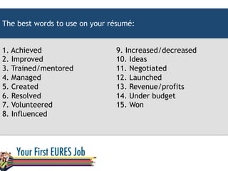 The best words to use on your résumé:
1. Achieved
2. Improved
3. Trained/mentored
4. Managed
5. Created
6. Resolved
7. Volunteered
8. Influenced
9. Increased/decreased
10. Ideas
11. Negotiated
12. Launched
13. Revenue/profits
14. Under budget
15. Won
 