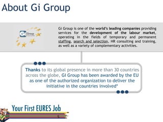About Gi Group
5	
  
Gi Group is one of the world’s leading companies providing
services for the development of the labour market,
operating in the fields of temporary and permanent
staffing, search and selection, HR consulting and training,
as well as a variety of complementary activities.
Thanks to its global presence in more than 30 countries
across the globe, GI Group has been awarded by the EU
as one of the authorized organization to deliver the
initiative in the countries involved*
 