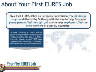 About Your First EURES Job
6	
  
Your First EURES Job is an European Commission free of charge
program delivered by Gi Group with the aim to help European
young people find the right job and to help employers find the
right workers in other EU countries.
It is one of the key actions to address
youth unemployment and boost youth
labour mobility. The goal is to help
financially directly around 5,000 young
people find a job in any EU country
other than their country of residence.
 