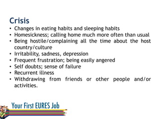 Crisis
•  Changes in eating habits and sleeping habits
•  Homesickness; calling home much more often than usual
•  Being hostile/complaining all the time about the host
country/culture
•  Irritability, sadness, depression
•  Frequent frustration; being easily angered
•  Self doubts; sense of failure
•  Recurrent illness
•  Withdrawing from friends or other people and/or
activities.
 