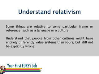 Understand relativism
Some things are relative to some particular frame or
reference, such as a language or a culture.
Understand that people from other cultures might have
entirely differently value systems than yours, but still not
be explicitly wrong.
 