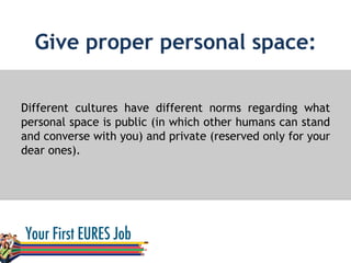 Give proper personal space:
Different cultures have different norms regarding what
personal space is public (in which other humans can stand
and converse with you) and private (reserved only for your
dear ones).
 