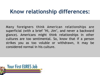 Know relationship differences:
Many foreigners think American relationships are
superficial (with a brief "Hi, Jim", and never a backward
glance). Americans might think relationships in other
cultures are too sentimental. So, know that if a person
strikes you as too voluble or withdrawn, it may be
considered normal in his culture.
 