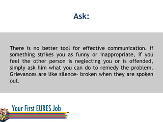 Ask:
There is no better tool for effective communication. If
something strikes you as funny or inappropriate, if you
feel the other person is neglecting you or is offended,
simply ask him what you can do to remedy the problem.
Grievances are like silence- broken when they are spoken
out.
 