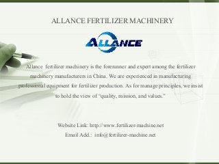 Allance fertilizer machinery is the forerunner and expert among the fertilizer
machinery manufacturers in China. We are experienced in manufacturing
professional equipment for fertilizer production. As for manage principles, we insist
to hold the view of “quality, mission, and values.”
Website Link: http://www.fertilizer-machine.net
Email Add.: info@fertilizer-machine.net
ALLANCE FERTILIZER MACHINERY
 