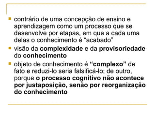contrário de uma concepção de ensino e aprendizagem como um processo que se desenvolve por etapas, em que a cada uma delas o conhecimento é “acabado” visão da  complexidade  e da  provisoriedade  do  conhecimento objeto de conhecimento é  “complexo”  de fato e reduzi-lo seria falsificá-lo; de outro, porque  o processo cognitivo não acontece por justaposição, senão por reorganização do conhecimento   