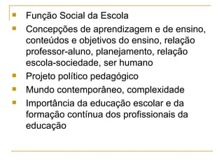 Função Social da Escola Concepções de aprendizagem e de ensino, conteúdos e objetivos do ensino, relação professor-aluno, planejamento, relação escola-sociedade, ser humano Projeto político pedagógico Mundo contemporâneo, complexidade Importância da educação escolar e da formação contínua dos profissionais da educação  