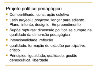 Projeto político pedagógico Compartilhado: construção coletiva Latin  projectu, projicere:  lançar para adiante. Plano, intento, desígnio. Empreendimento Supõe rupturas: dimensão política se cumpre na qualidade da dimensão pedagógica Intencionalidade, reflexão qualidade: formação do cidadão participativo, crítico Princípios: igualdade, qualidade, gestão democrática, liberdade 
