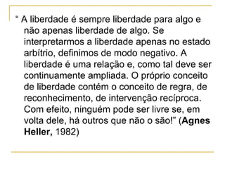 “ A liberdade é sempre liberdade para algo e não apenas liberdade de algo. Se interpretarmos a liberdade apenas no estado arbítrio, definimos de modo negativo. A liberdade é uma relação e, como tal deve ser continuamente ampliada. O próprio conceito de liberdade contém o conceito de regra, de reconhecimento, de intervenção recíproca. Com efeito, ninguém pode ser livre se, em volta dele, há outros que não o são!” ( Agnes Heller,  1982) 