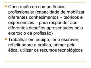 Construção de competências profissionais: (capacidade de mobilizar diferentes conhecimentos – teóricos e experienciais – para responder aos diferentes desafios apresentados pelo exercício da profissão) Trabalhar em equipe, ler e escrever, refletir sobre a prática, primar pela ética, utilizar os recursos tecnológicos 