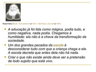 A educação já foi tida como mágica, podia tudo, e como negativa, nada podia. Chegamos à humildade: ela não é a chave da transformação da sociedade. Um dos grandes pecados da  escola  é desconsiderar tudo com que a criança chega a ela. A escola decreta que antes dela não há nada. Criar o que não existe ainda deve ser a pretensão de todo sujeito que está vivo. Paulo Freire  ( Recife ,  19 de setembro  de  1921  —  São Paulo ,  2 de maio  de  1997 ) 